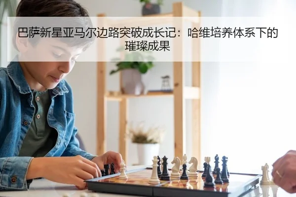 巴萨新星亚马尔边路突破成长记：哈维培养体系下的璀璨成果